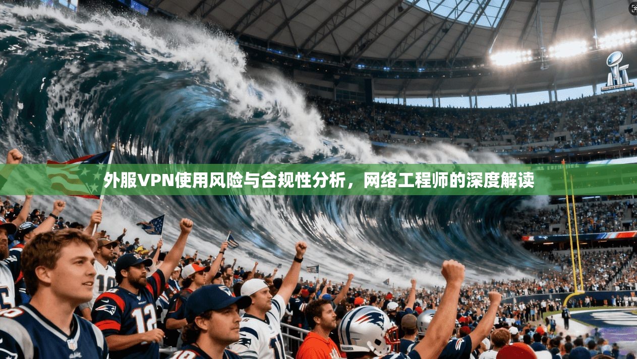 外服VPN使用风险与合规性分析，网络工程师的深度解读