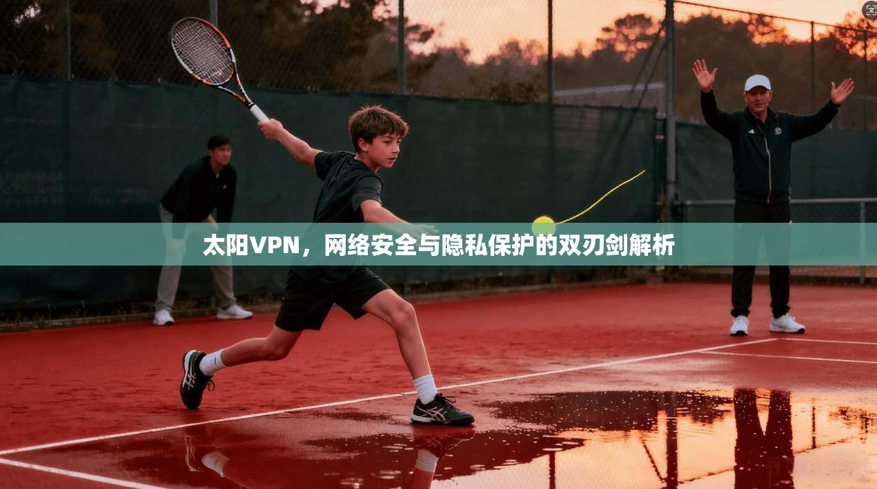 太阳VPN，网络安全与隐私保护的双刃剑解析