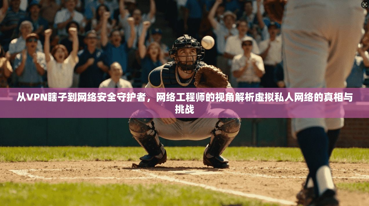 从VPN瞎子到网络安全守护者，网络工程师的视角解析虚拟私人网络的真相与挑战