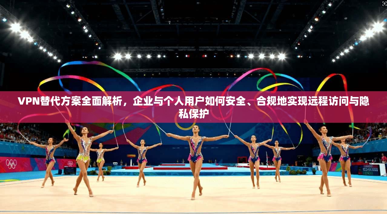 VPN替代方案全面解析，企业与个人用户如何安全、合规地实现远程访问与隐私保护