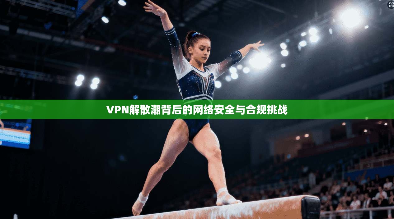 VPN解散潮背后的网络安全与合规挑战