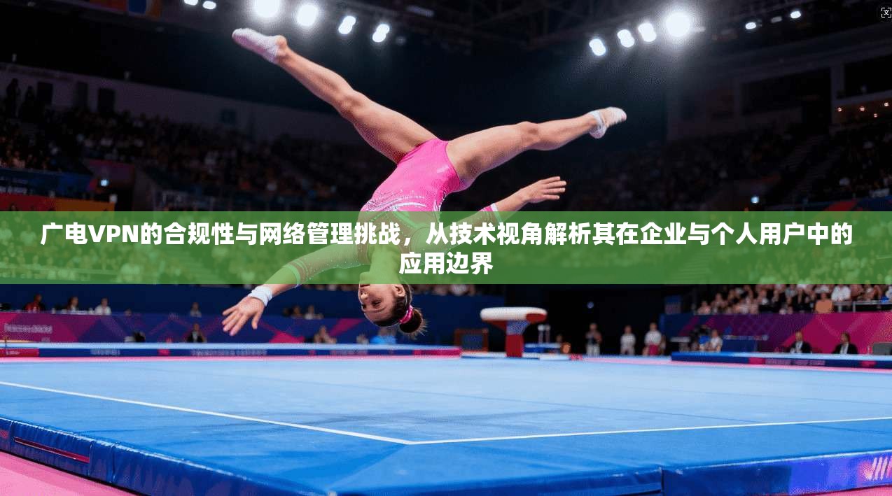 广电VPN的合规性与网络管理挑战，从技术视角解析其在企业与个人用户中的应用边界