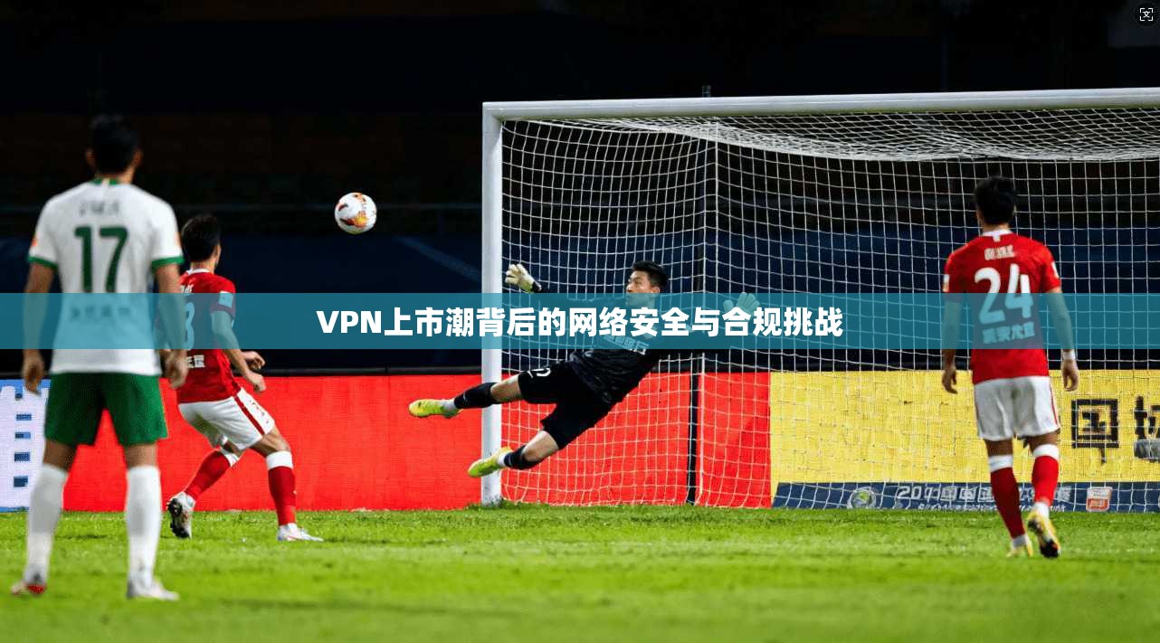 VPN上市潮背后的网络安全与合规挑战