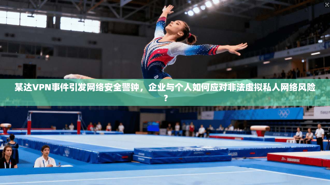 某达VPN事件引发网络安全警钟，企业与个人如何应对非法虚拟私人网络风险？