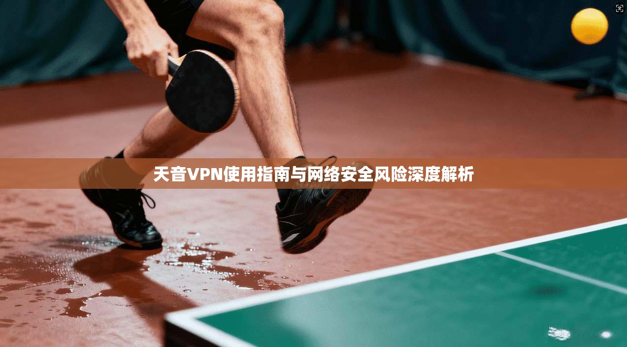 天音VPN使用指南与网络安全风险深度解析