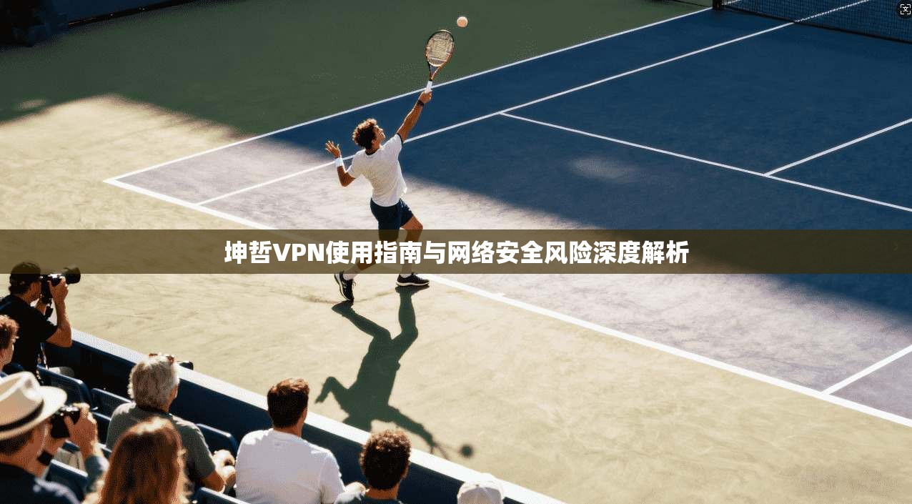 坤哲VPN使用指南与网络安全风险深度解析