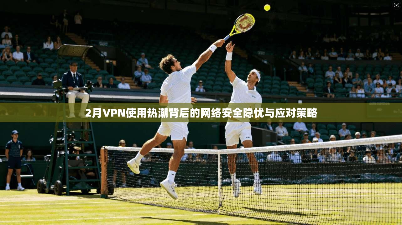 2月VPN使用热潮背后的网络安全隐忧与应对策略