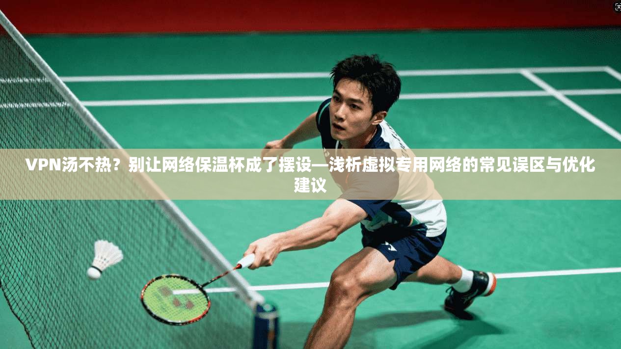 VPN汤不热？别让网络保温杯成了摆设—浅析虚拟专用网络的常见误区与优化建议