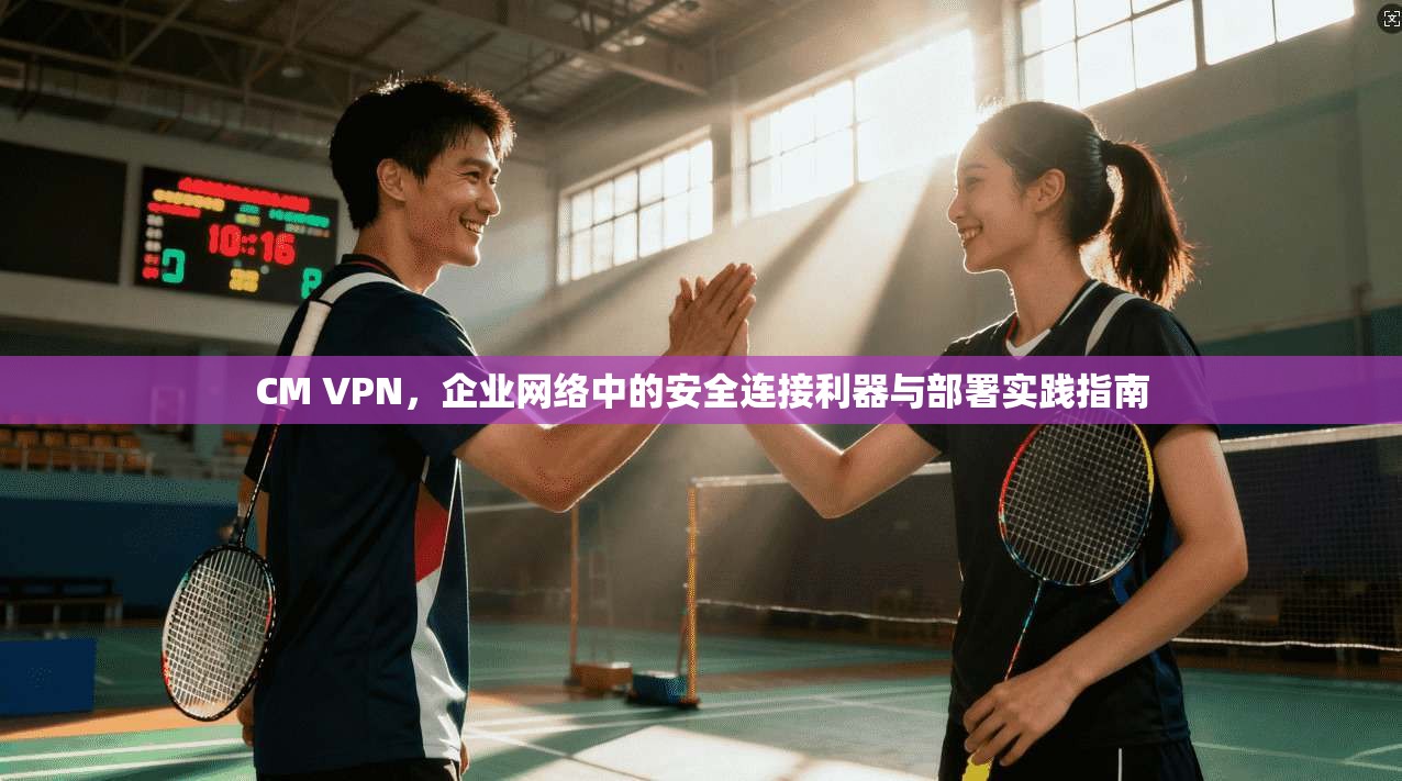 CM VPN，企业网络中的安全连接利器与部署实践指南