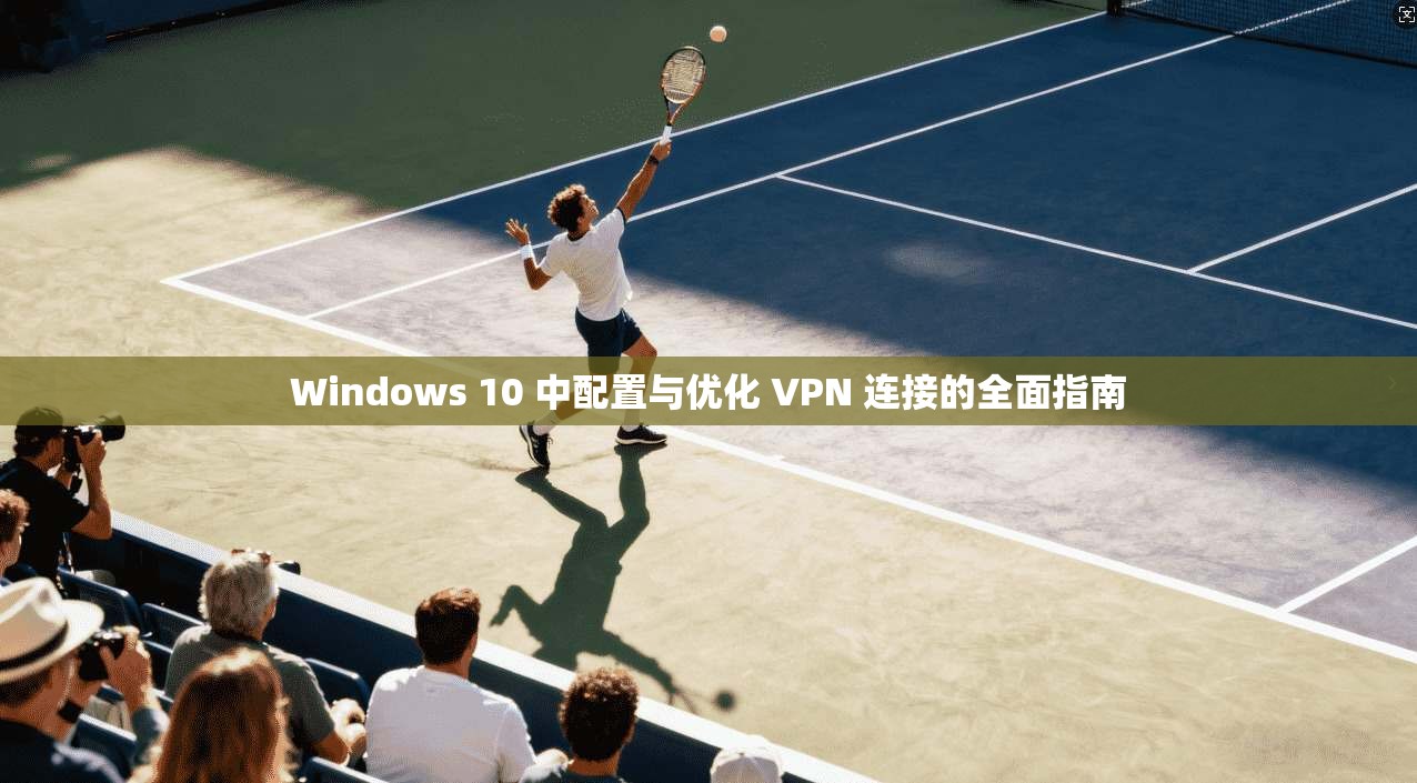 Windows 10 中配置与优化 VPN 连接的全面指南