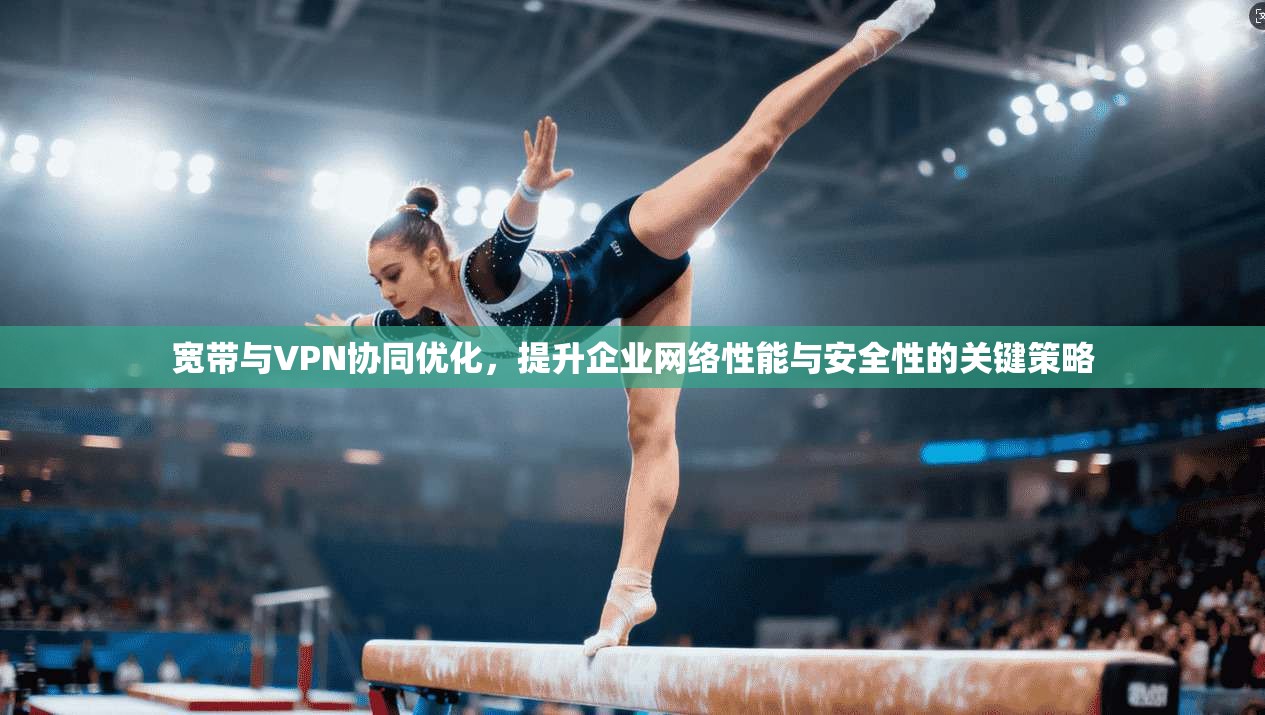 宽带与VPN协同优化，提升企业网络性能与安全性的关键策略