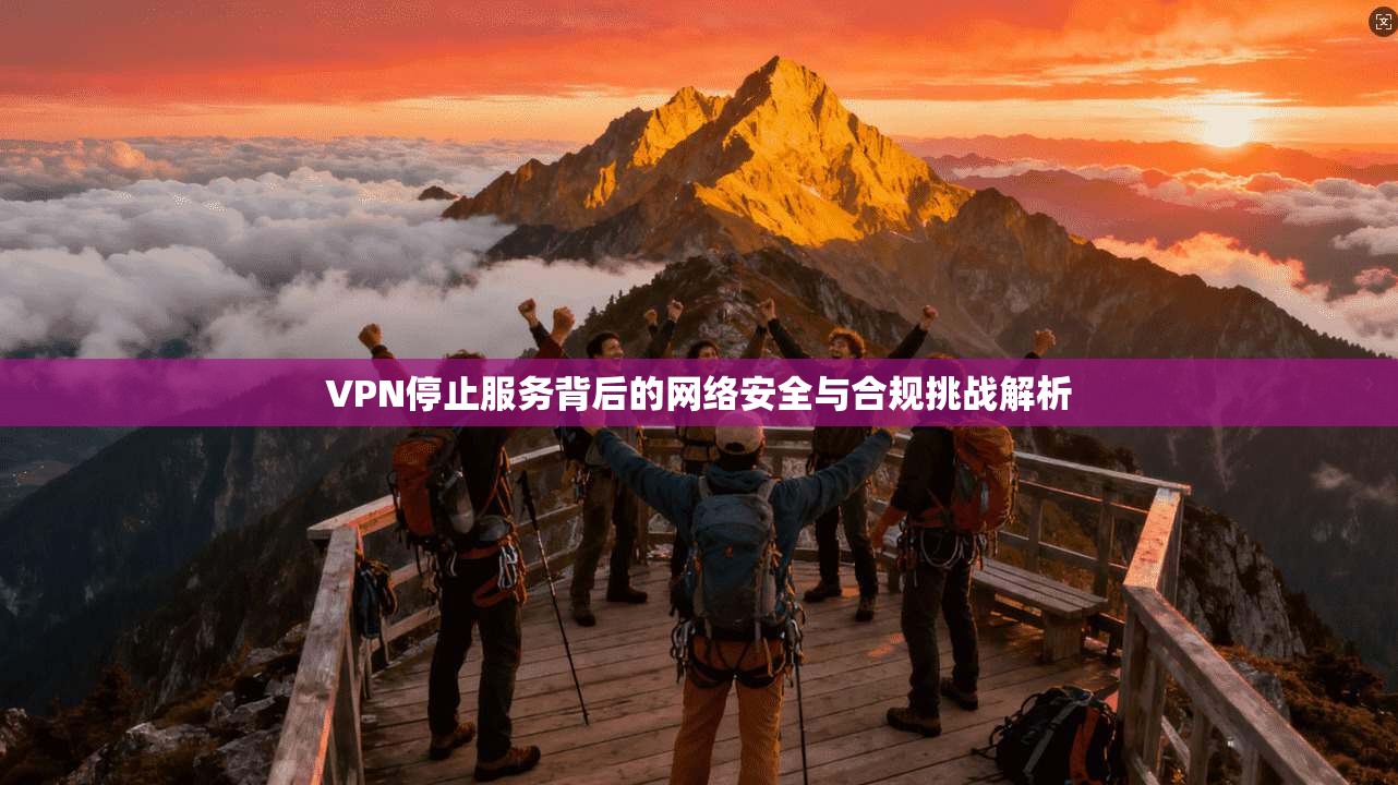 VPN停止服务背后的网络安全与合规挑战解析