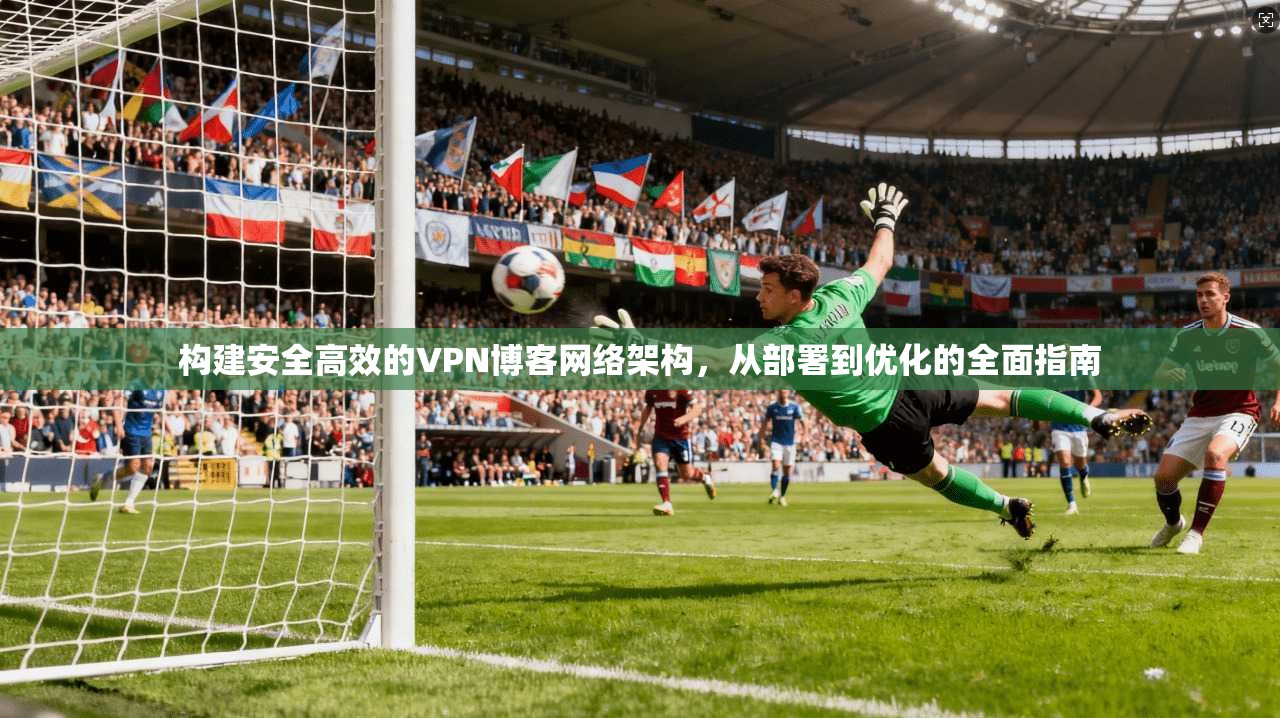 构建安全高效的VPN博客网络架构,从部署到优化的全面指南