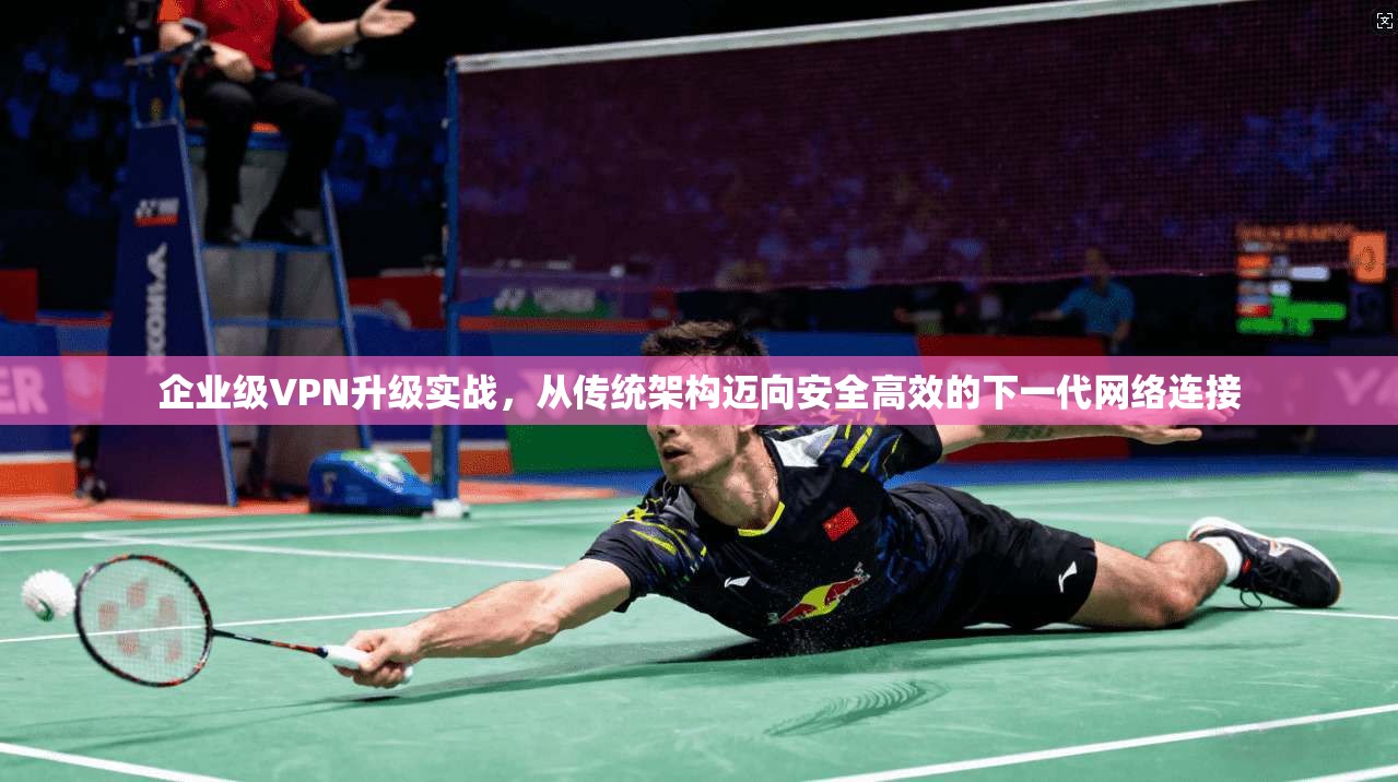 企业级VPN升级实战,从传统架构迈向安全高效的下一代网络连接