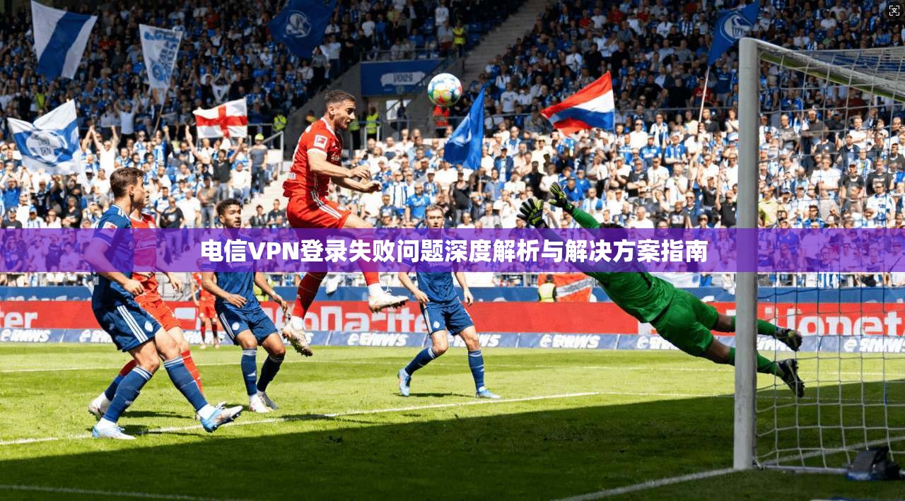 电信VPN登录失败问题深度解析与解决方案指南