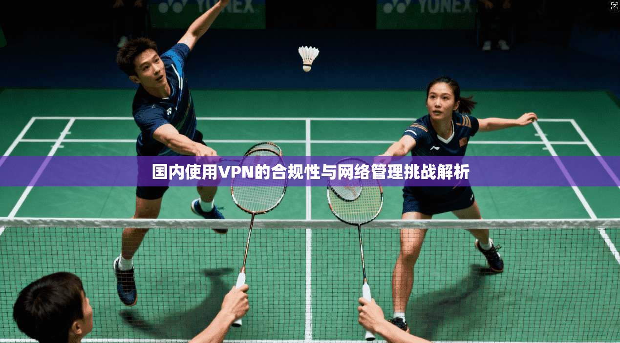 国内使用VPN的合规性与网络管理挑战解析 国内使用VPN的合规性与网络管理挑战解析