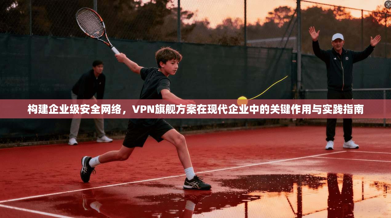 构建企业级安全网络，VPN旗舰方案在现代企业中的关键作用与实践指南