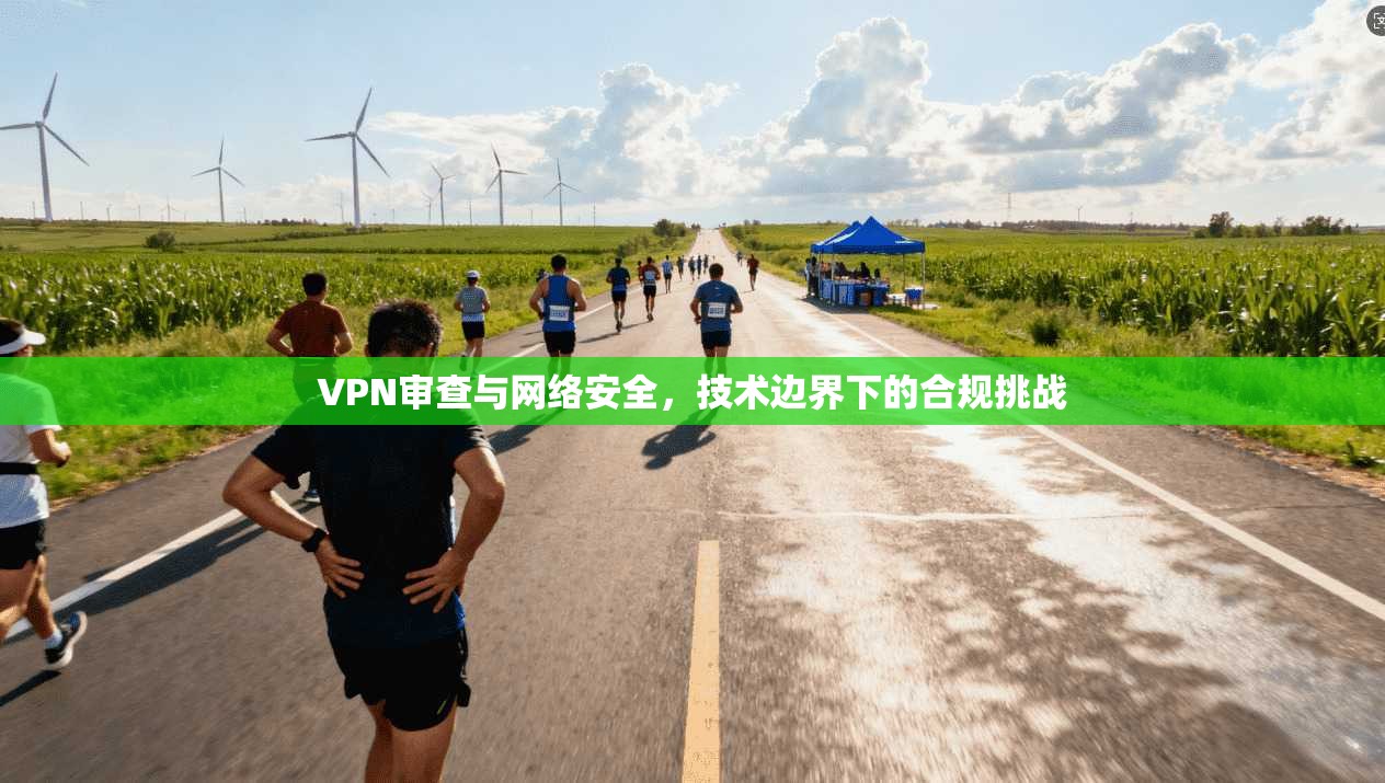 VPN审查与网络安全,技术边界下的合规挑战