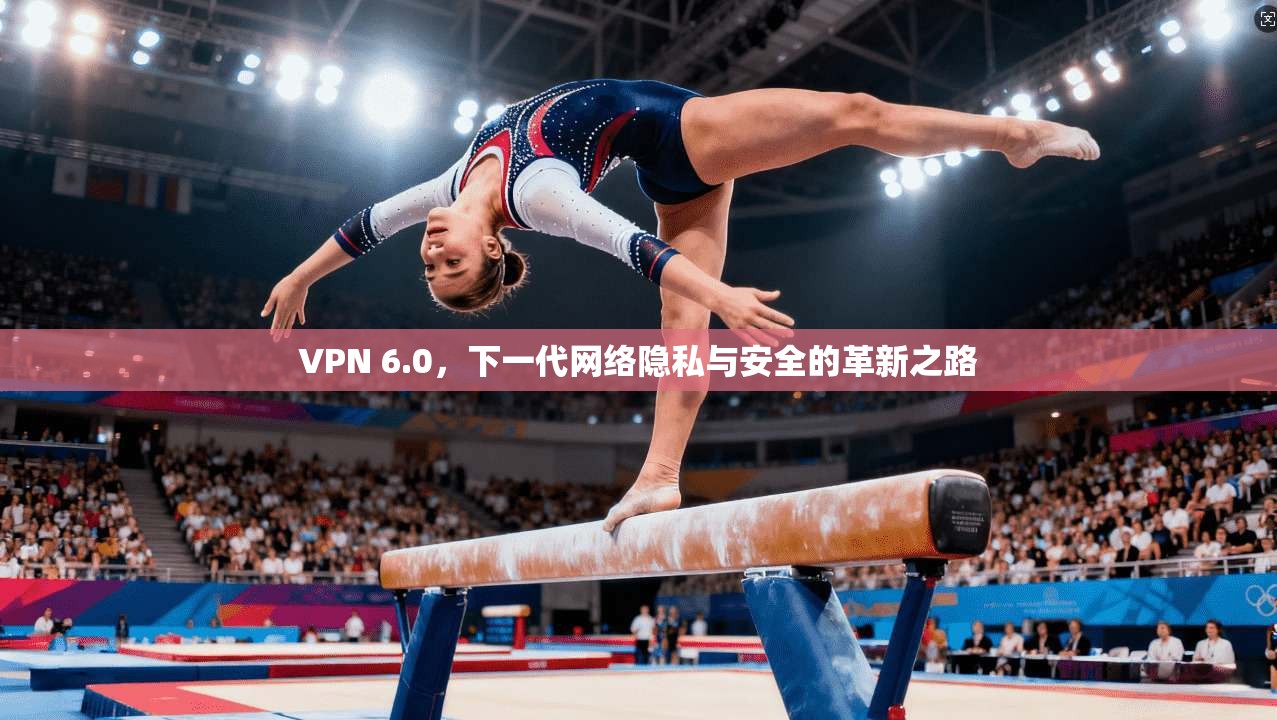 VPN 6.0，下一代网络隐私与安全的革新之路
