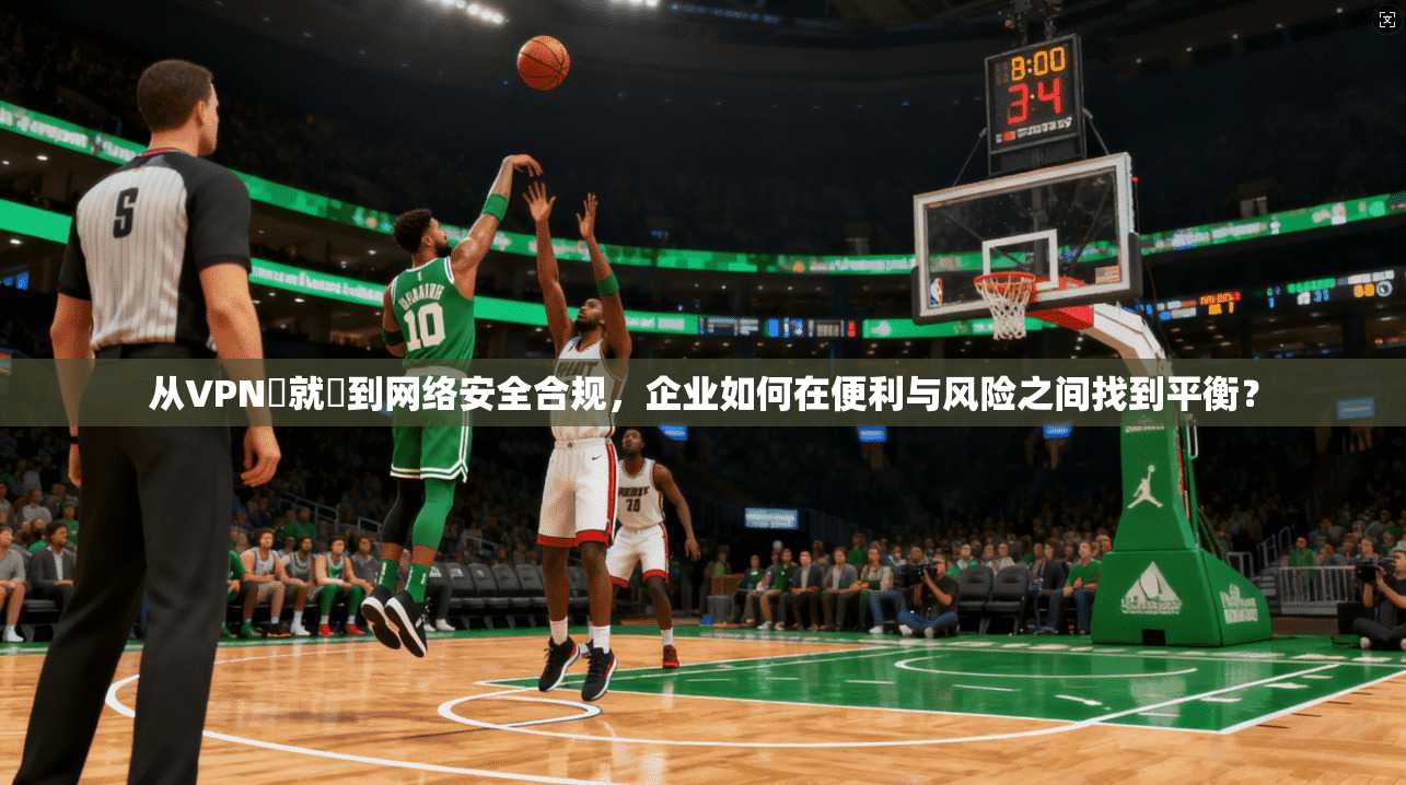 从VPN連就連到网络安全合规，企业如何在便利与风险之间找到平衡？