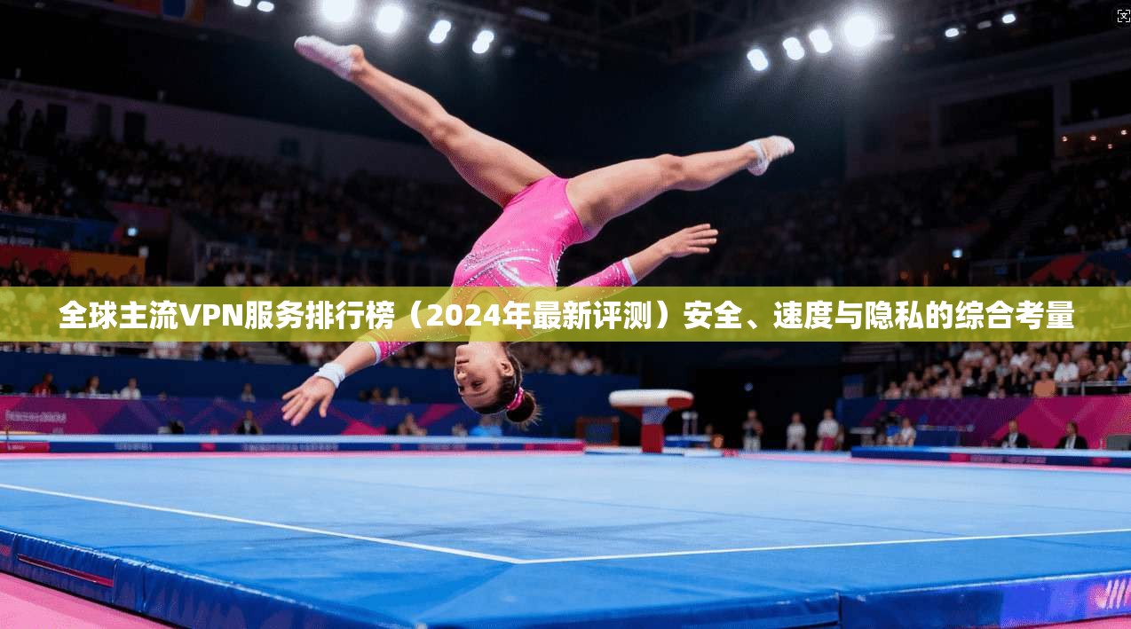 全球主流VPN服务排行榜(2024年最新评测)安全、速度与隐私的综合考量
