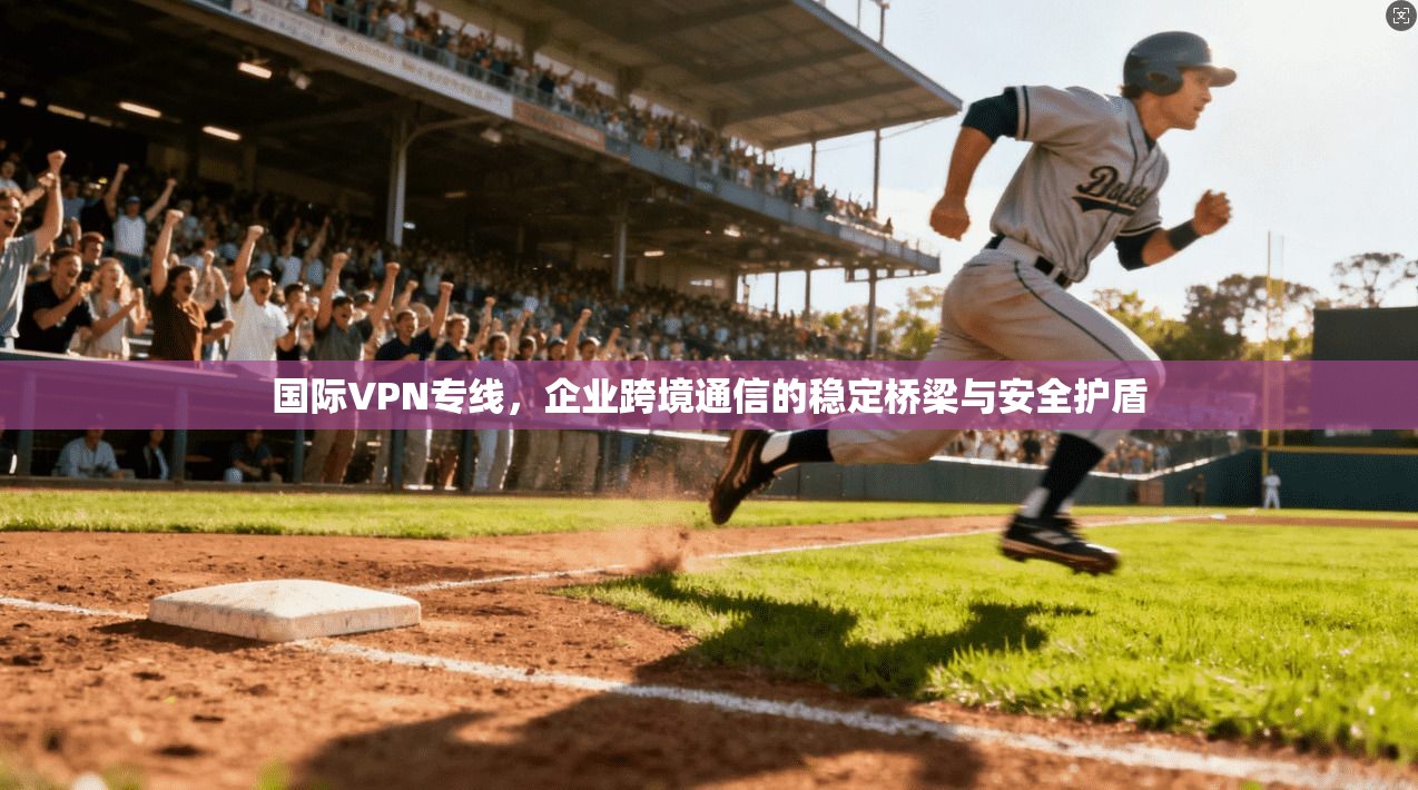 国际VPN专线，企业跨境通信的稳定桥梁与安全护盾