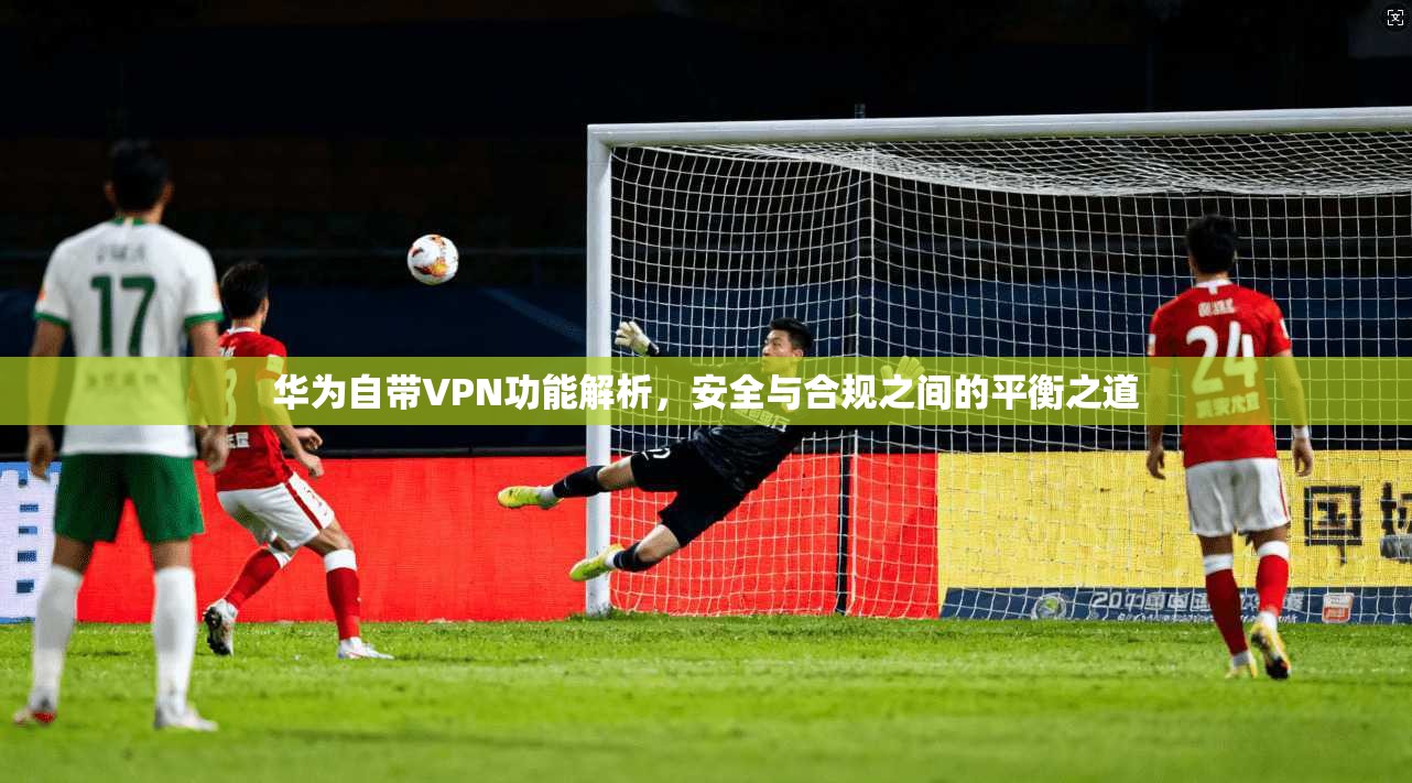 华为自带VPN功能解析，安全与合规之间的平衡之道