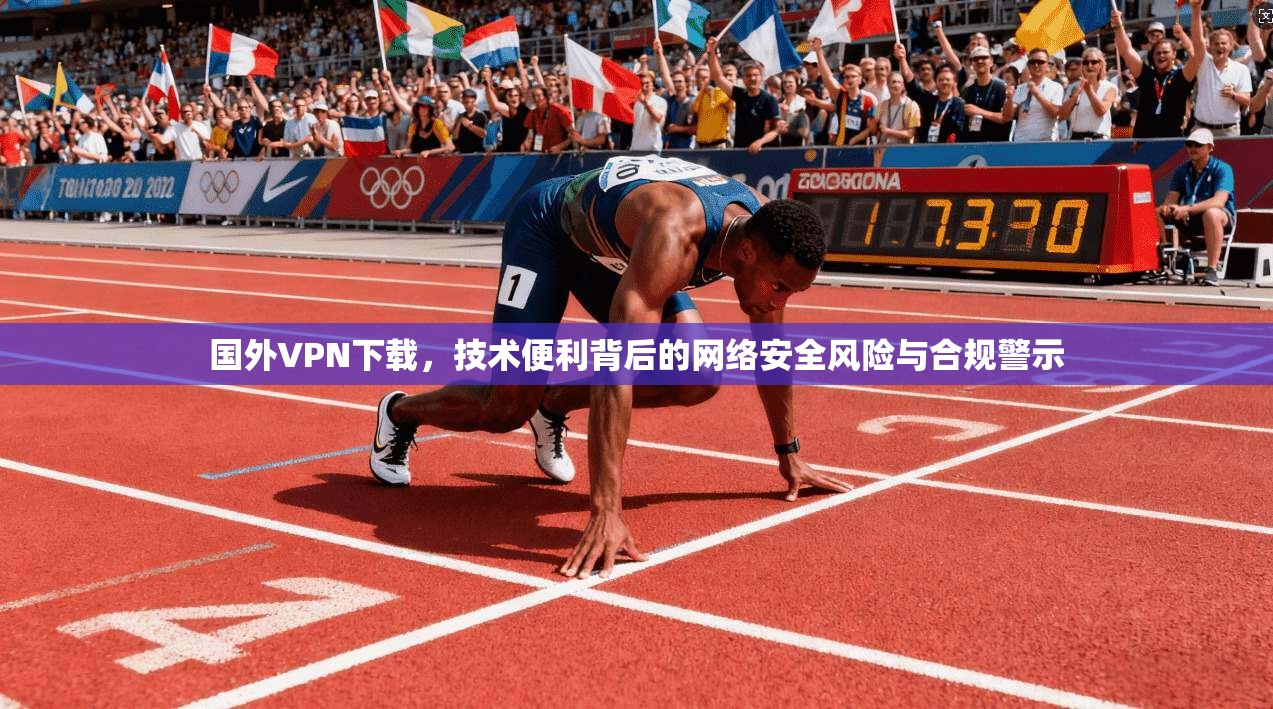 国外VPN下载，技术便利背后的网络安全风险与合规警示