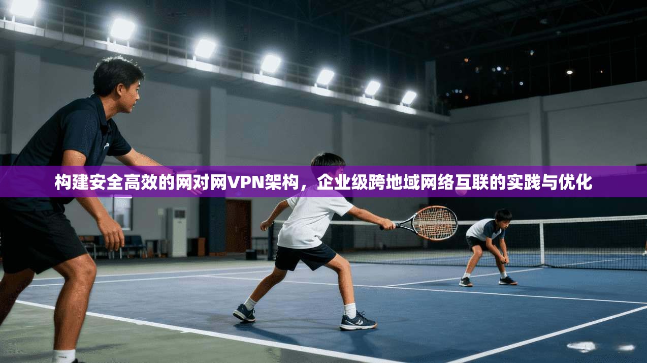 构建安全高效的网对网VPN架构，企业级跨地域网络互联的实践与优化