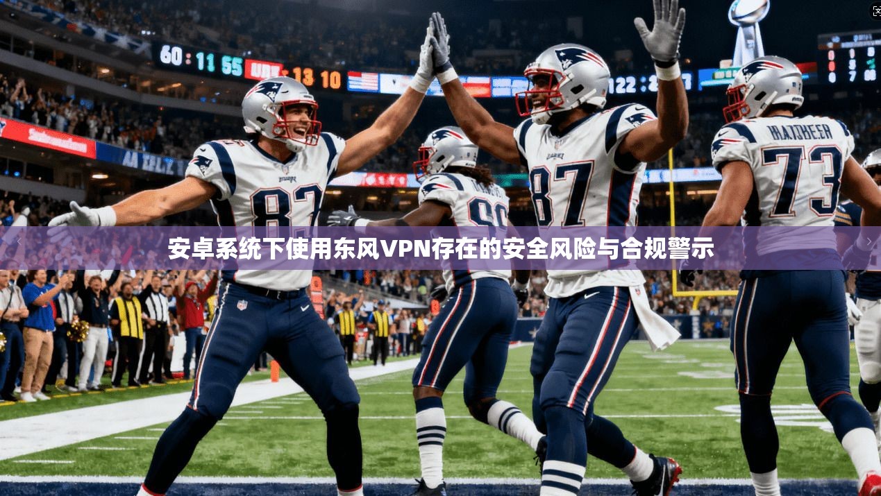 安卓系统下使用东风VPN存在的安全风险与合规警示