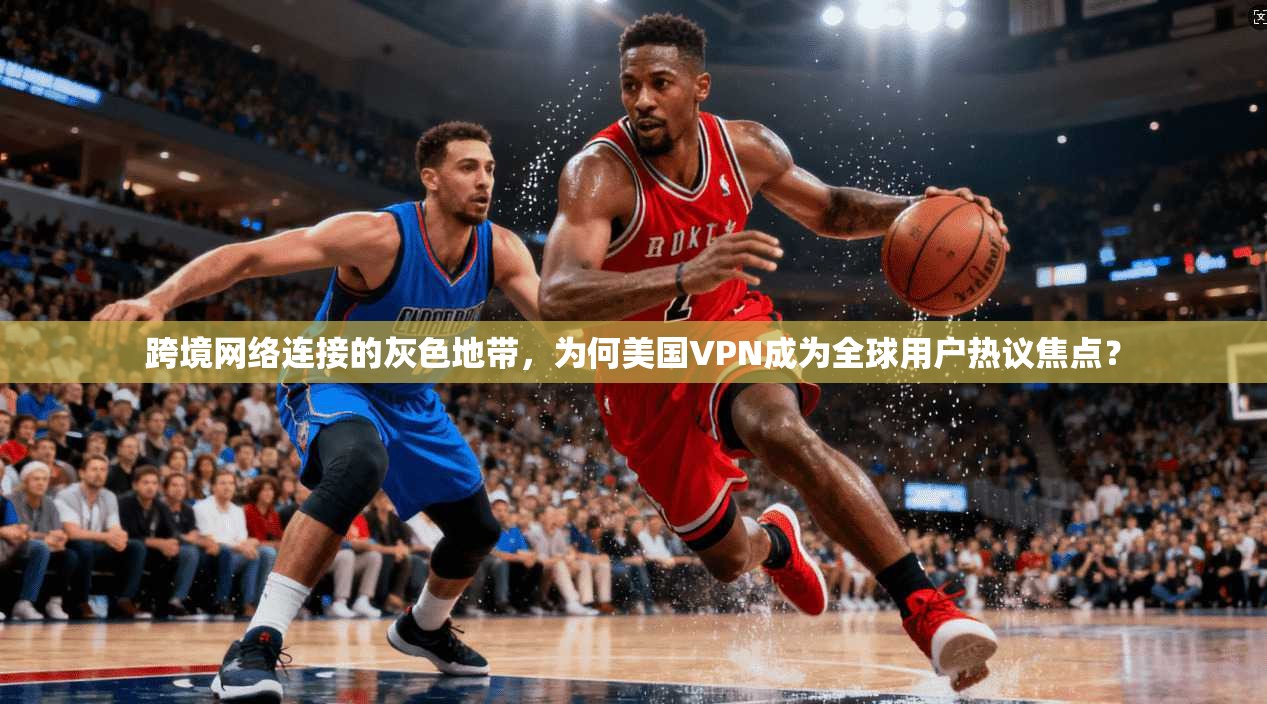 跨境网络连接的灰色地带，为何美国VPN成为全球用户热议焦点？
