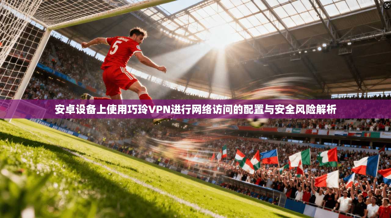 安卓设备上使用巧玲VPN进行网络访问的配置与安全风险解析