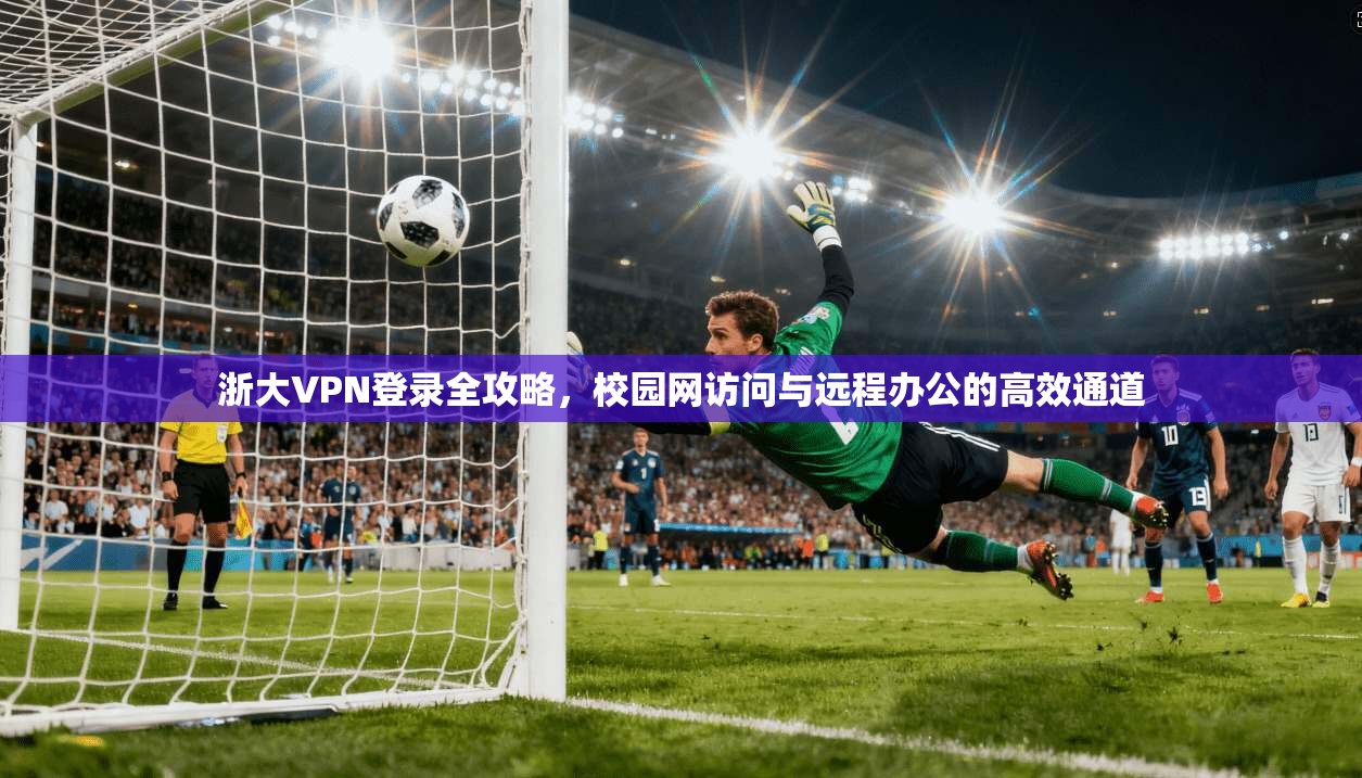 浙大VPN登录全攻略，校园网访问与远程办公的高效通道