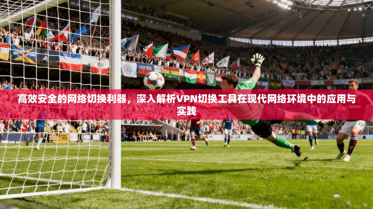 高效安全的网络切换利器，深入解析VPN切换工具在现代网络环境中的应用与实践