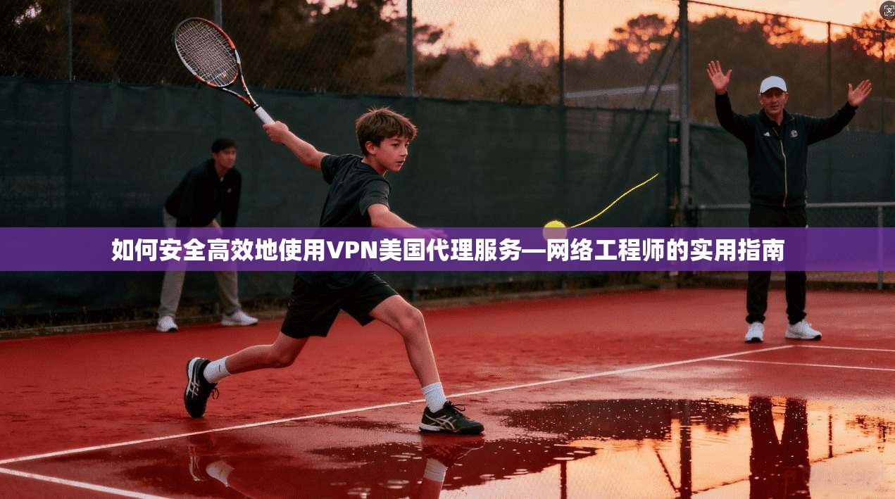 如何安全高效地使用VPN美国代理服务—网络工程师的实用指南