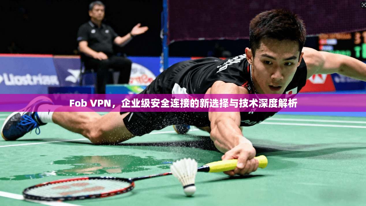 Fob VPN，企业级安全连接的新选择与技术深度解析