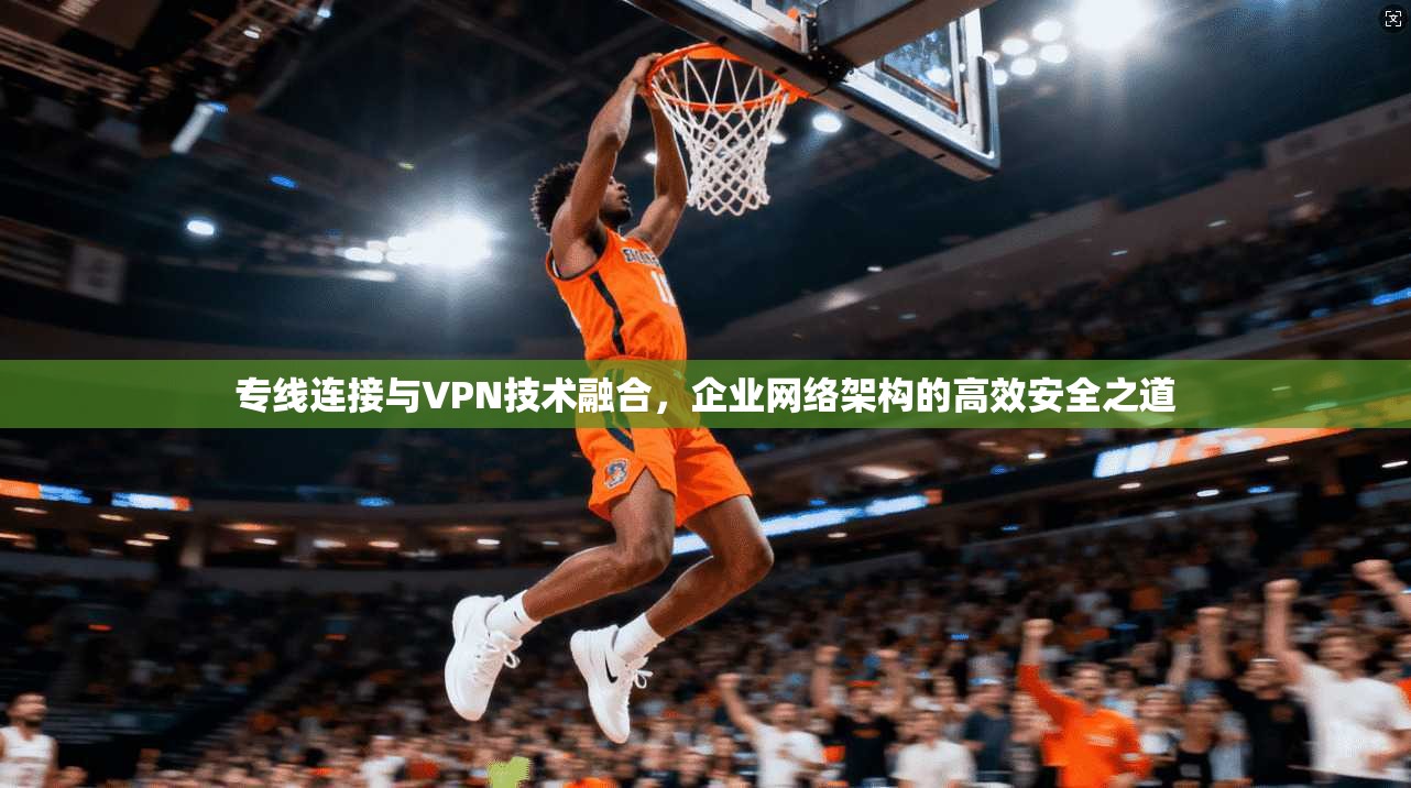 专线连接与VPN技术融合，企业网络架构的高效安全之道