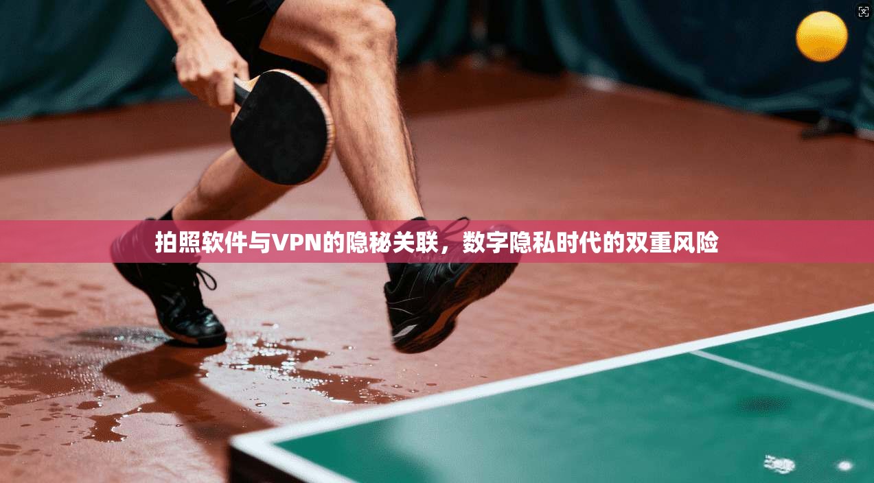 拍照软件与VPN的隐秘关联,数字隐私时代的双重风险