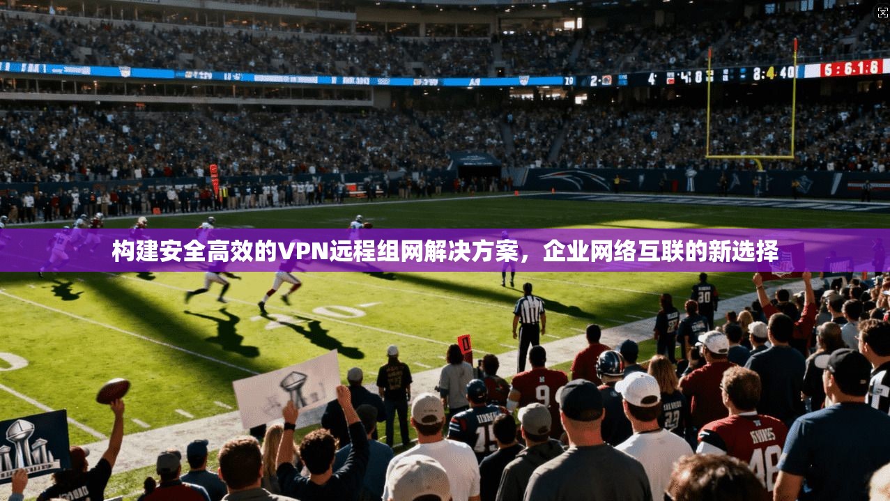 构建安全高效的VPN远程组网解决方案，企业网络互联的新选择