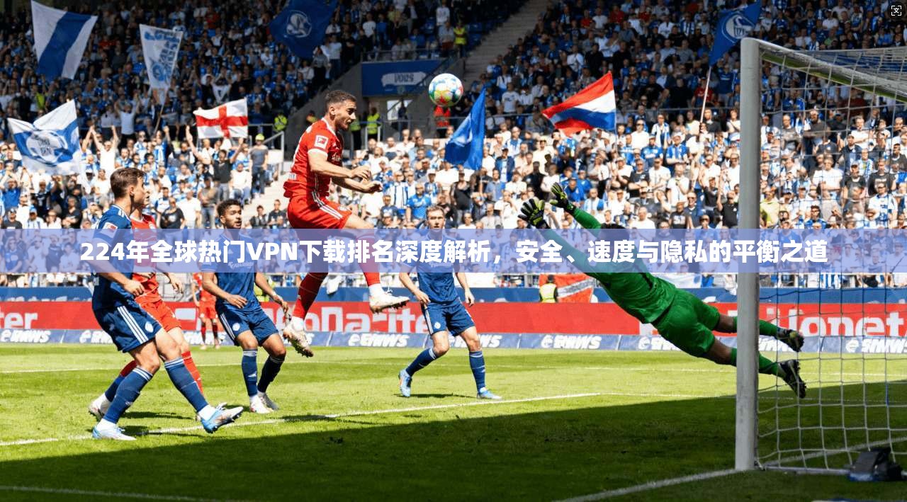 224年全球热门VPN下载排名深度解析，安全、速度与隐私的平衡之道