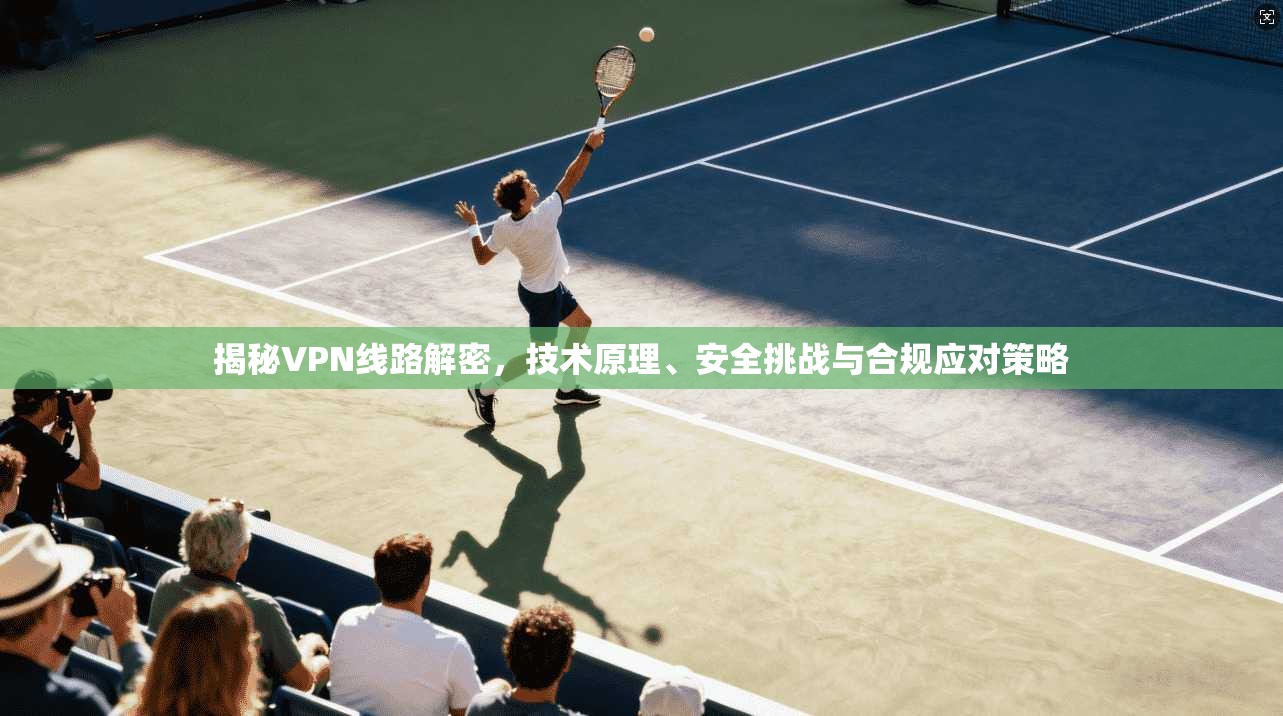 揭秘VPN线路解密，技术原理、安全挑战与合规应对策略