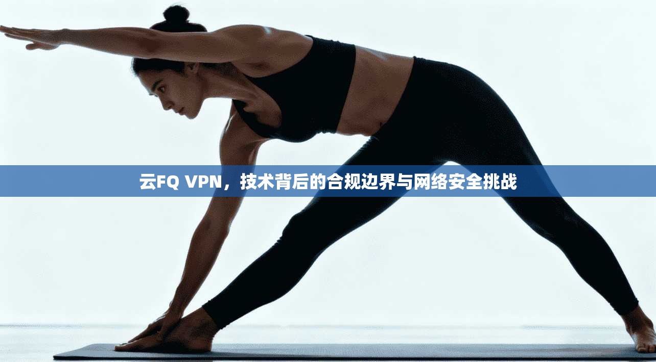 云FQ VPN，技术背后的合规边界与网络安全挑战