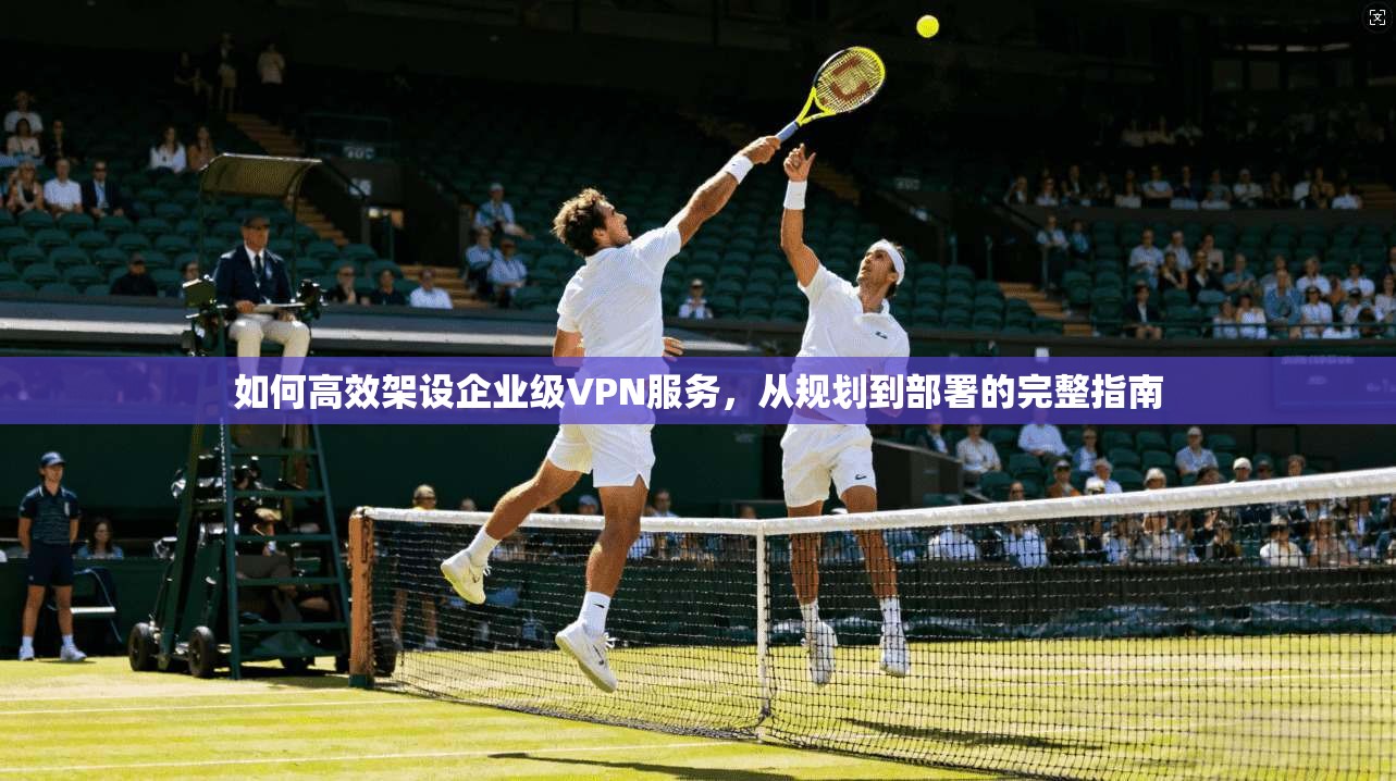 如何高效架设企业级VPN服务,从规划到部署的完整指南