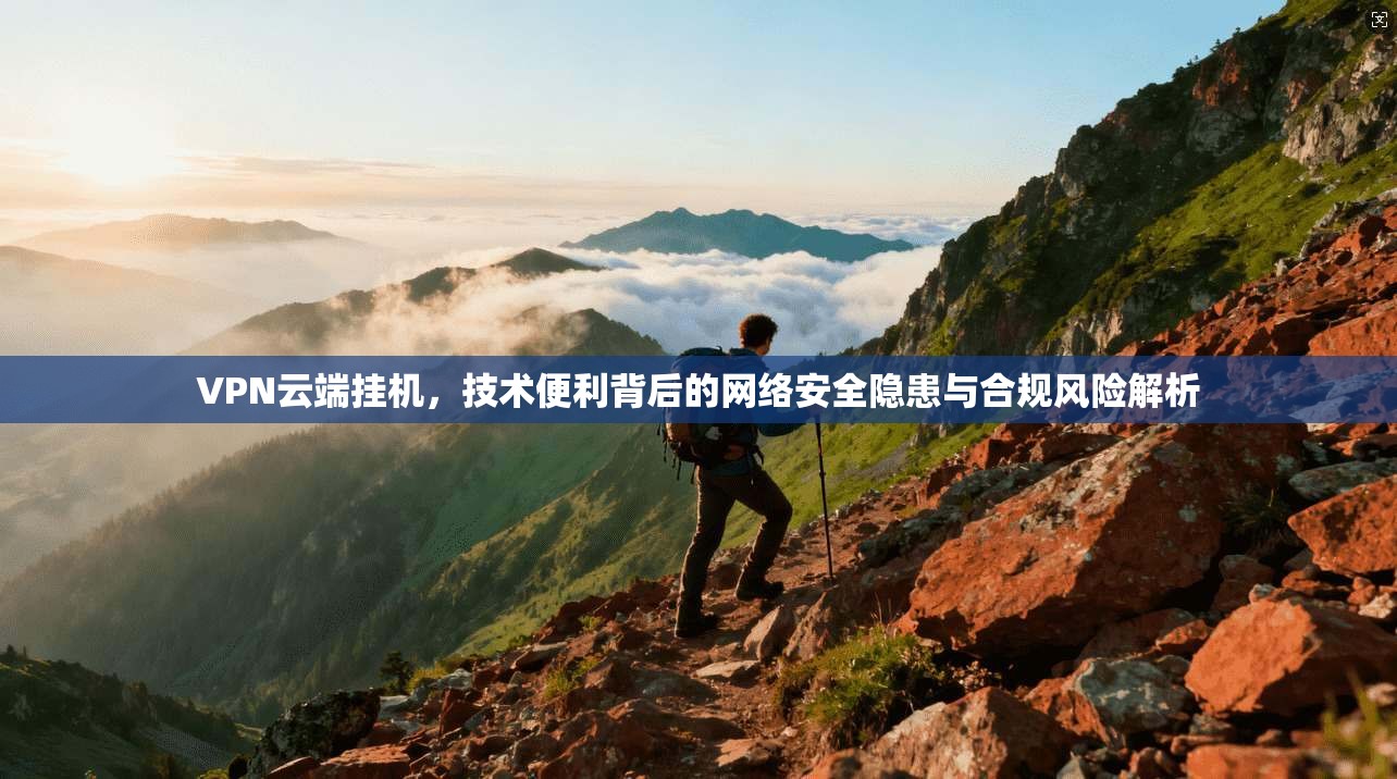 VPN云端挂机，技术便利背后的网络安全隐患与合规风险解析