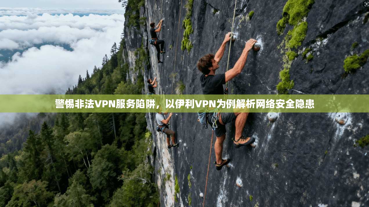 警惕非法VPN服务陷阱，以伊利VPN为例解析网络安全隐患
