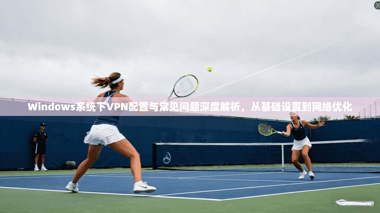 Windows系统下VPN配置与常见问题深度解析，从基础设置到网络优化