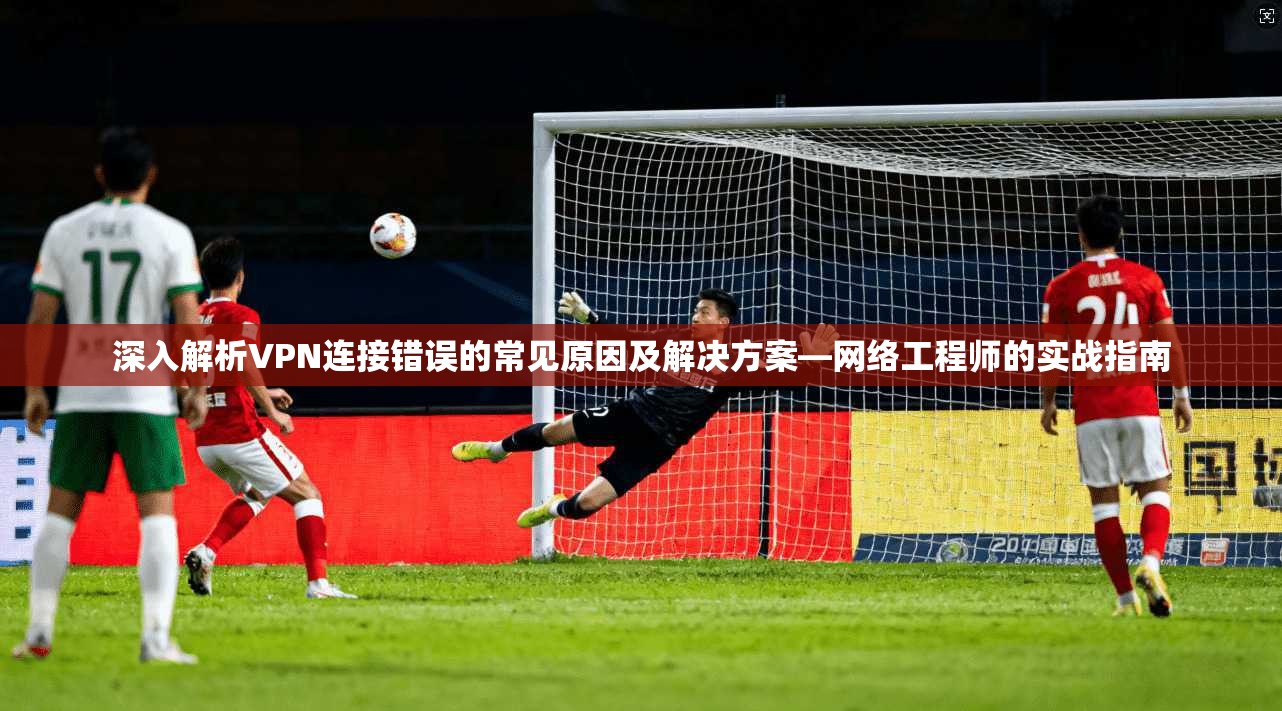 深入解析VPN连接错误的常见原因及解决方案—网络工程师的实战指南