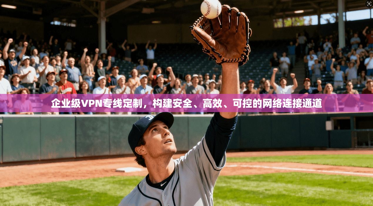 企业级VPN专线定制，构建安全、高效、可控的网络连接通道