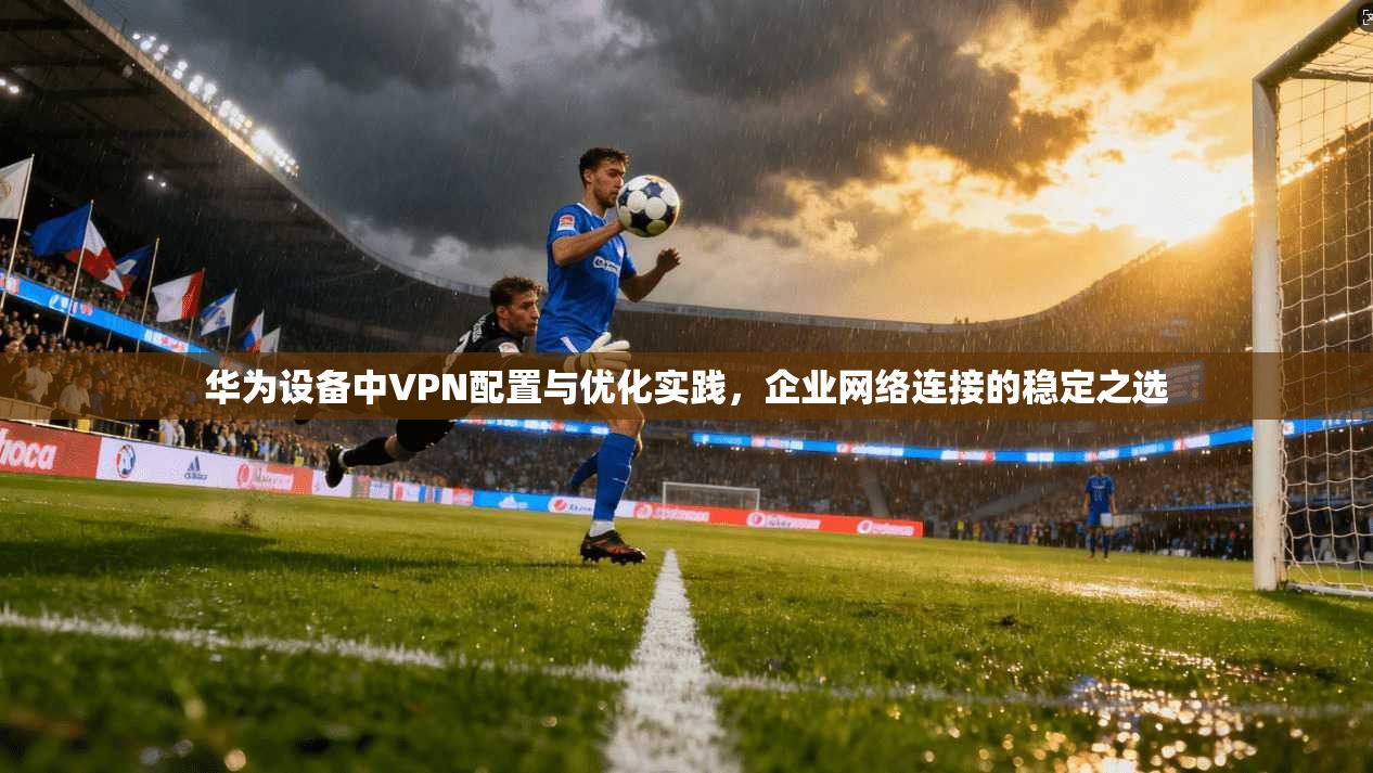 华为设备中VPN配置与优化实践，企业网络连接的稳定之选