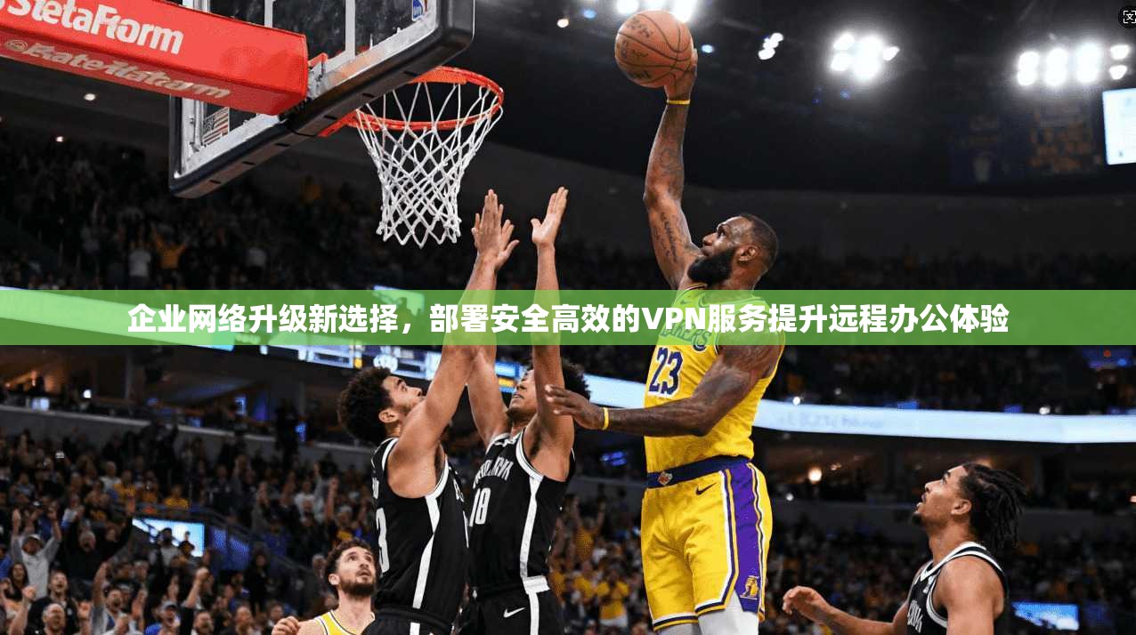 企业网络升级新选择，部署安全高效的VPN服务提升远程办公体验